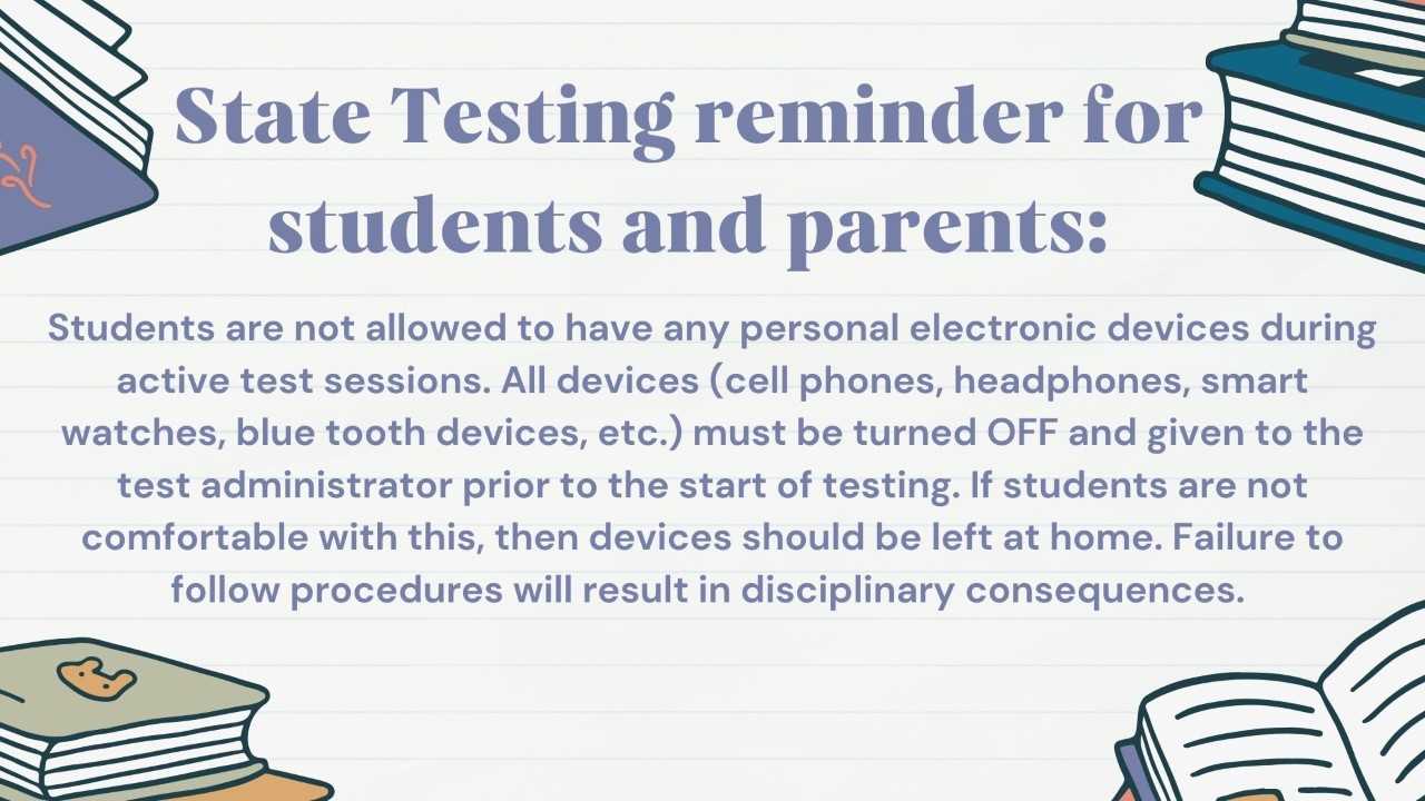 State Testing reminders for students and parent: Students are not allowed to have any person electronic devices during active test sessions. All devices (cell phones, headphones, smart watches, blue tooth devices, etc.) must be turned OFF and given to the test administrator prior to the start of testing, If students are not comfortable with this, then devices should be left at home. Failure to follow procedures will result in disciplinary consequences.